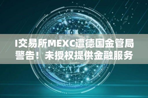 I交易所MEXC遭德国金管局警告！未授权提供金融服务