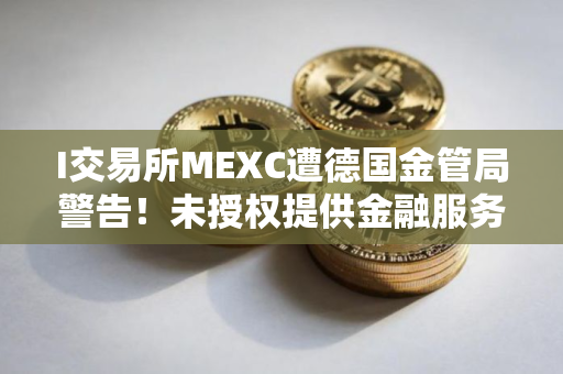 I交易所MEXC遭德国金管局警告！未授权提供金融服务