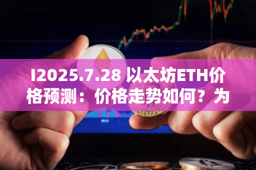 I2025.7.28 以太坊ETH价格预测：价格走势如何？为什么今天上涨？