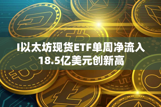 I以太坊现货ETF单周净流入18.5亿美元创新高