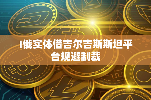 I俄实体借吉尔吉斯斯坦平台规避制裁