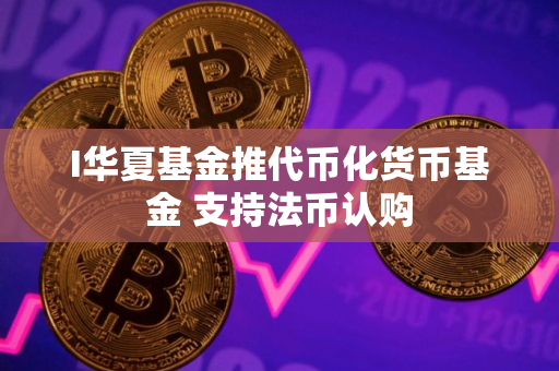 I华夏基金推代币化货币基金 支持法币认购