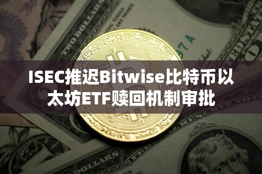 ISEC推迟Bitwise比特币以太坊ETF赎回机制审批