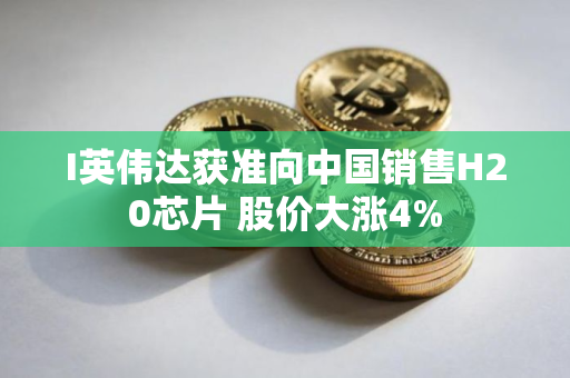 I英伟达获准向中国销售H20芯片 股价大涨4%
