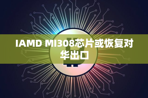 IAMD MI308芯片或恢复对华出口 IAMD MI308芯片或恢复对华出口