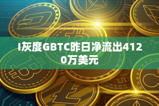 I灰度GBTC昨日净流出4120万美元