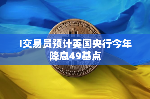 I交易员预计英国央行今年降息49基点