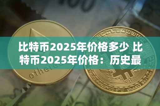 比特币2025年价格多少 比特币2025年价格：历史最高价