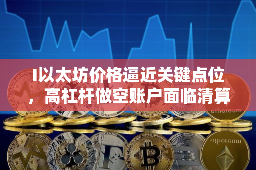 I以太坊价格逼近关键点位，高杠杆做空账户面临清算风险