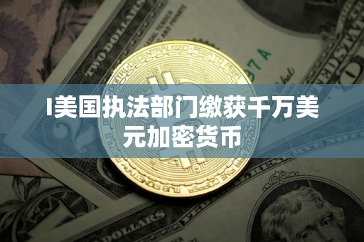 I美国执法部门缴获千万美元加密货币