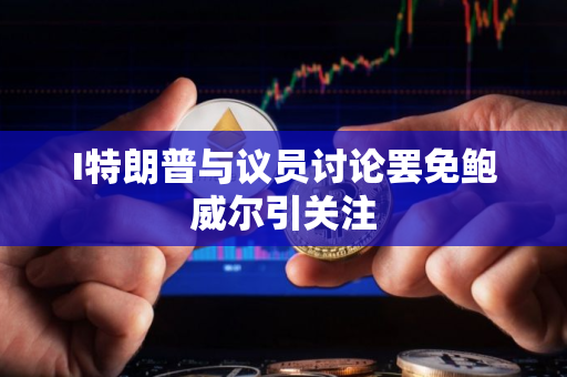 I特朗普与议员讨论罢免鲍威尔引关注