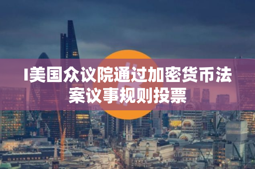 I美国众议院通过加密货币法案议事规则投票