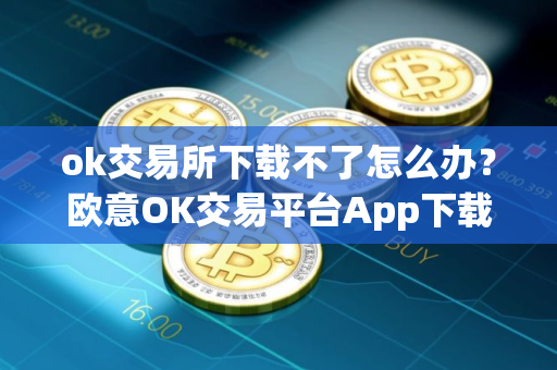 ok交易所下载不了怎么办？欧意OK交易平台App下载教程