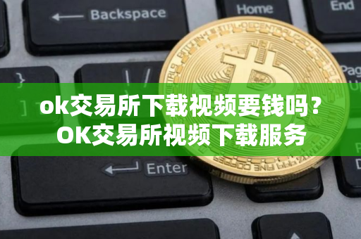 ok交易所下载视频要钱吗？OK交易所视频下载服务
