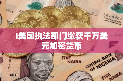 I美国执法部门缴获千万美元加密货币