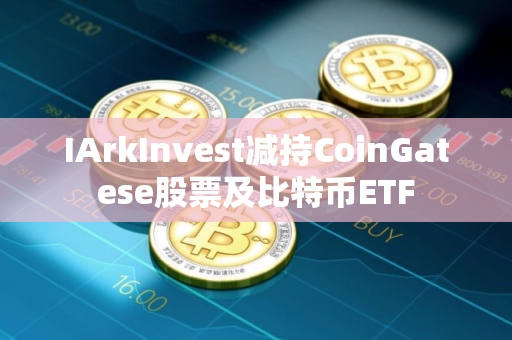IArkInvest减持CoinGatese股票及比特币ETF