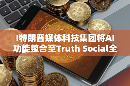 I特朗普媒体科技集团将AI功能整合至Truth Social全平台