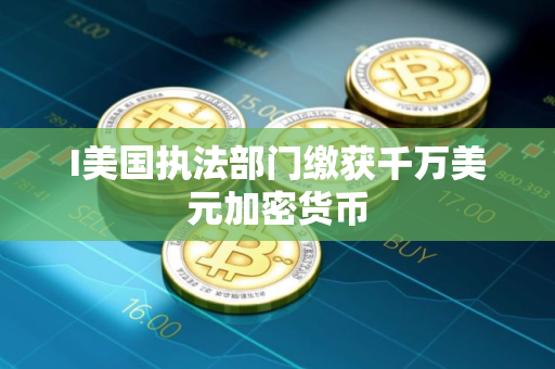I美国执法部门缴获千万美元加密货币