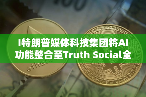 I特朗普媒体科技集团将AI功能整合至Truth Social全平台