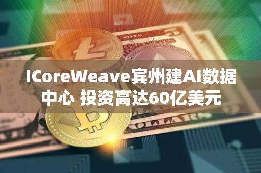 ICoreWeave宾州建AI数据中心 投资高达60亿美元