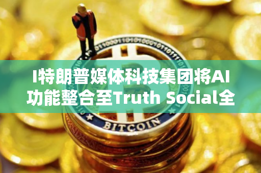 I特朗普媒体科技集团将AI功能整合至Truth Social全平台