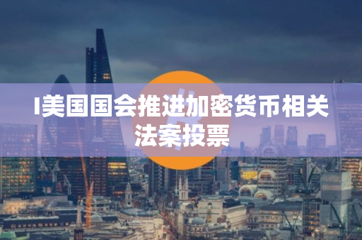 I美国国会推进加密货币相关法案投票