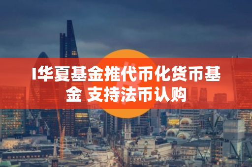 I华夏基金推代币化货币基金 支持法币认购