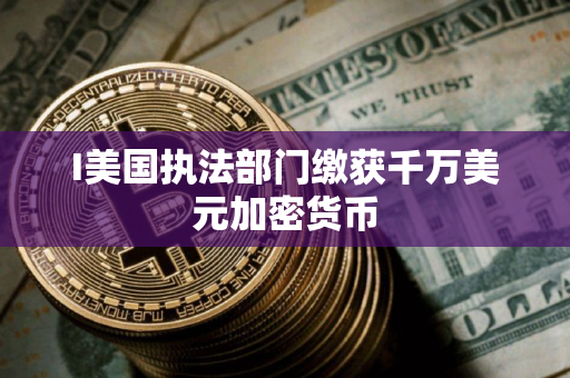 I美国执法部门缴获千万美元加密货币
