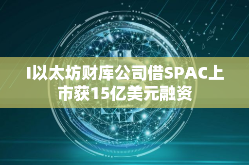 I以太坊财库公司借SPAC上市获15亿美元融资
