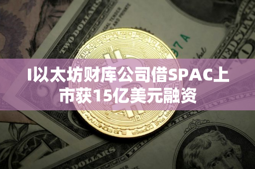 I以太坊财库公司借SPAC上市获15亿美元融资
