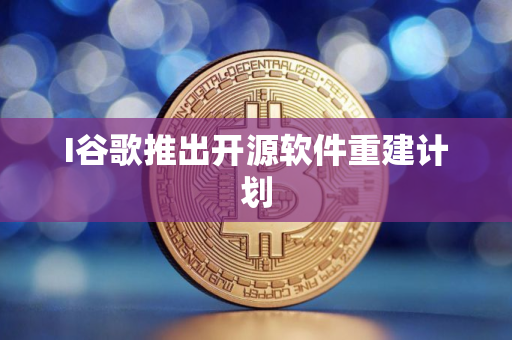 I谷歌推出开源软件重建计划
