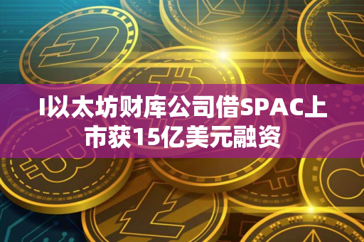 I以太坊财库公司借SPAC上市获15亿美元融资