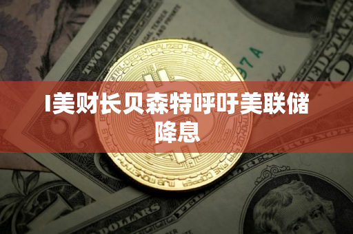 I美财长贝森特呼吁美联储降息