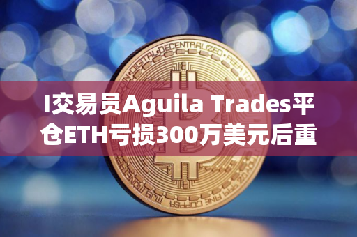 I交易员Aguila Trades平仓ETH亏损300万美元后重仓做多BTC