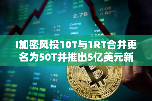 I加密风投10T与1RT合并更名为50T并推出5亿美元新基金