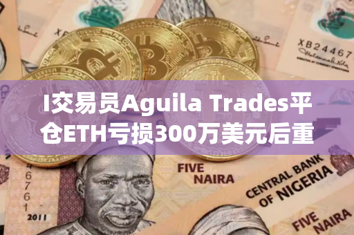 I交易员Aguila Trades平仓ETH亏损300万美元后重仓做多BTC