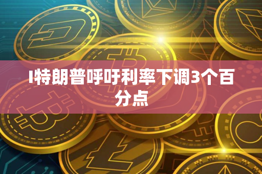 I特朗普呼吁利率下调3个百分点 I特朗普呼吁利率下调3个百分点