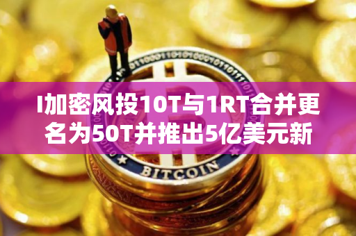 I加密风投10T与1RT合并更名为50T并推出5亿美元新基金 I加密风投10T与1RT合并更名为50T并推出5亿美元新基金