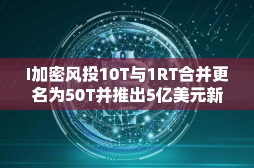 I加密风投10T与1RT合并更名为50T并推出5亿美元新基金