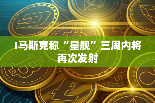 I马斯克称“星舰”三周内将再次发射