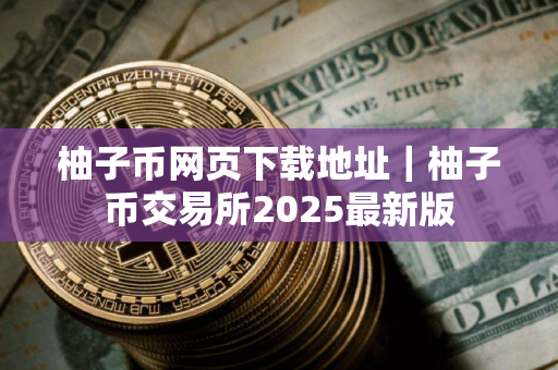 柚子币网页下载地址｜柚子币交易所2025最新版