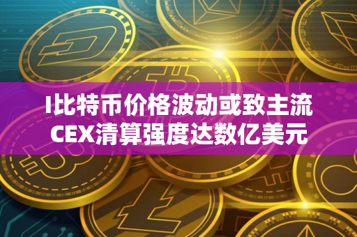I比特币价格波动或致主流CEX清算强度达数亿美元