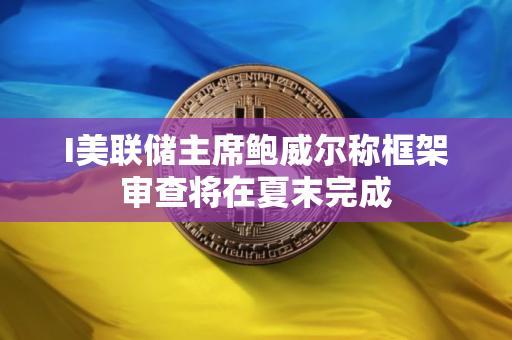 I美联储主席鲍威尔称框架审查将在夏末完成