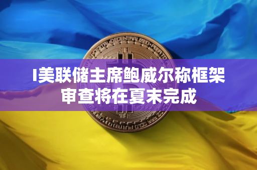 I美联储主席鲍威尔称框架审查将在夏末完成
