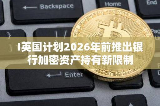 I英国计划2026年前推出银行加密资产持有新限制 I英国计划2026年前推出银行加密资产持有新限制