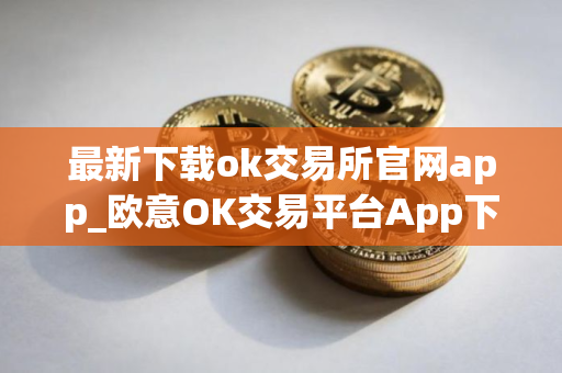 最新下载ok交易所官网app_欧意OK交易平台App下载教程