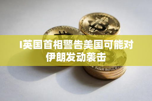 I英国首相警告美国可能对伊朗发动袭击