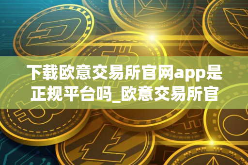 下载欧意交易所官网app是正规平台吗_欧意交易所官网App下载可靠性鉴定