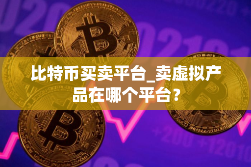 比特币买卖平台_卖虚拟产品在哪个平台？
