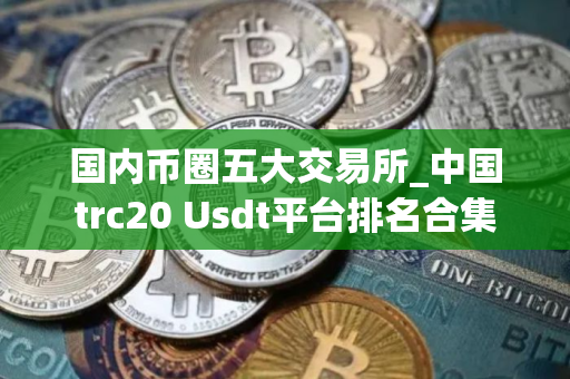 国内币圈五大交易所_中国trc20 Usdt平台排名合集